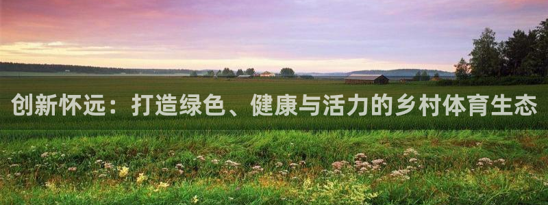 意昂体育4招商电话号码：创新怀远：打造绿色、健康与活力的乡村