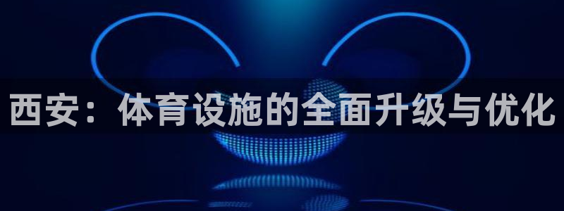 海南意昂体育4发展怎么样：西安：体育设施的全面升级与