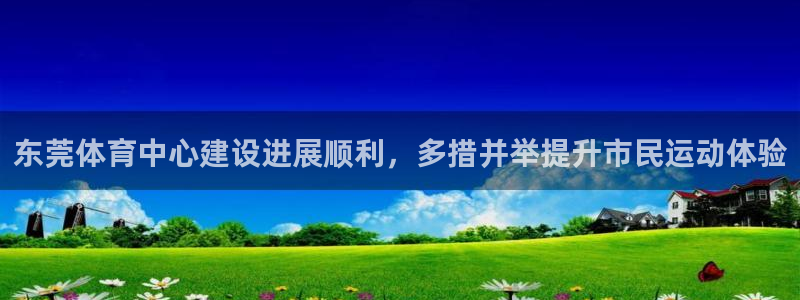 意昂4娱乐代理怎么样：东莞体育中心建设进展顺利，多措